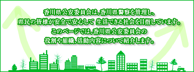 香川県公安委員会は、香川県警察を管理し、県民の皆様が安全で安心して生活できる社会を目指しています。このページでは、香川県公安委員会の役割や組織、活動内容について紹介します。